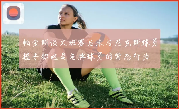 帕金斯谈文班赛后未与尼克斯球员握手称这是老牌球员的常态行为