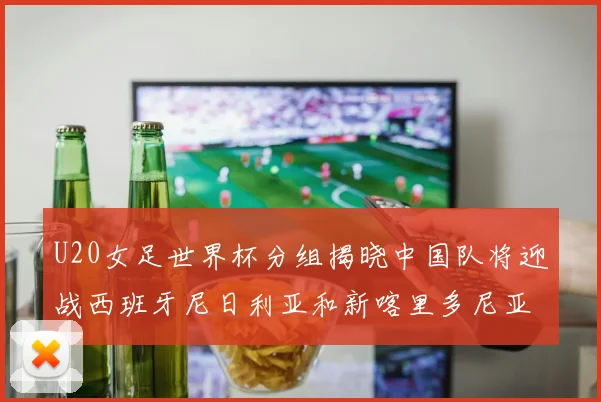 U20女足世界杯分组揭晓中国队将迎战西班牙尼日利亚和新喀里多尼亚