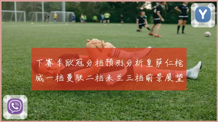 下赛季欧冠分档预测分析皇萨仁枪城一档曼联二档米兰三档前景展望