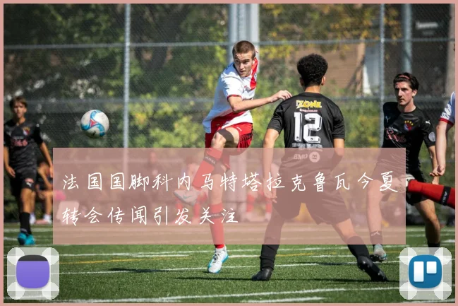 法国国脚科内马特塔拉克鲁瓦今夏转会传闻引发关注
