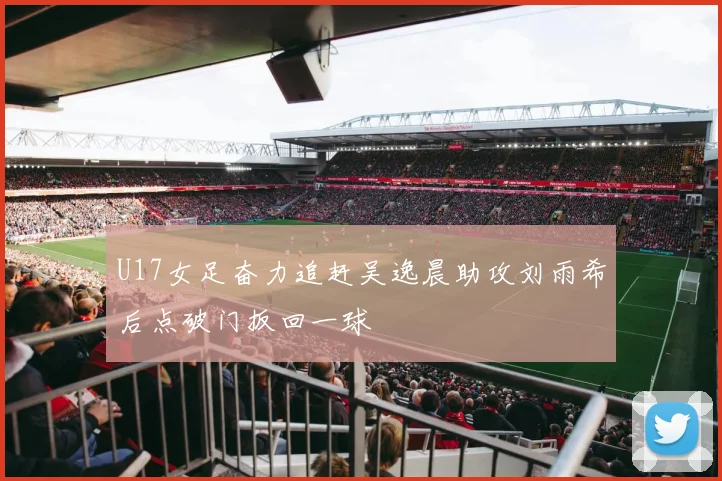 U17女足奋力追赶吴逸晨助攻刘雨希后点破门扳回一球