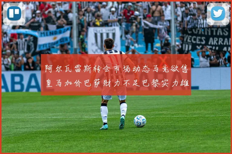 阿尔瓦雷斯转会市场动态马竞欲售皇马加价巴萨财力不足巴黎实力雄厚