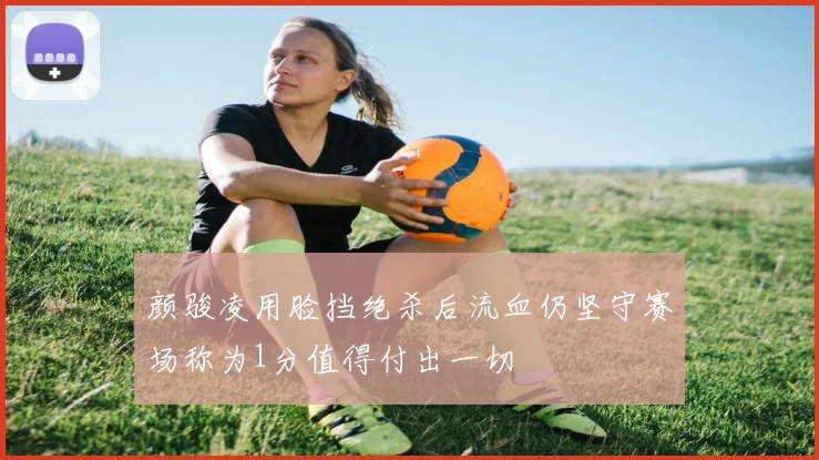 颜骏凌用脸挡绝杀后流血仍坚守赛场称为1分值得付出一切