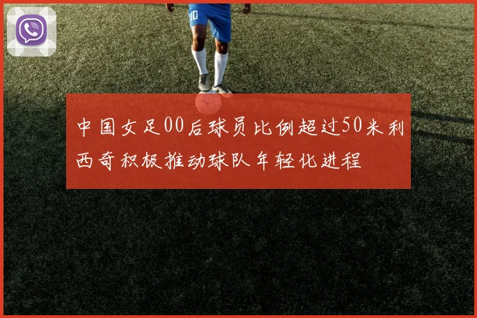 中国女足00后球员比例超过50米利西奇积极推动球队年轻化进程