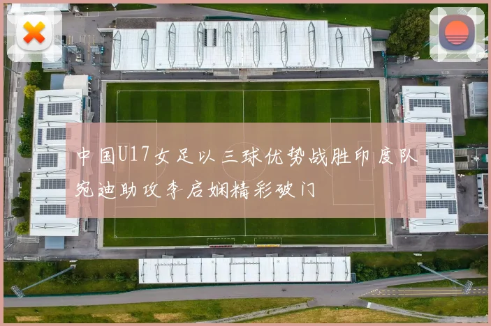 中国U17女足以三球优势战胜印度队宛迪助攻李启娴精彩破门