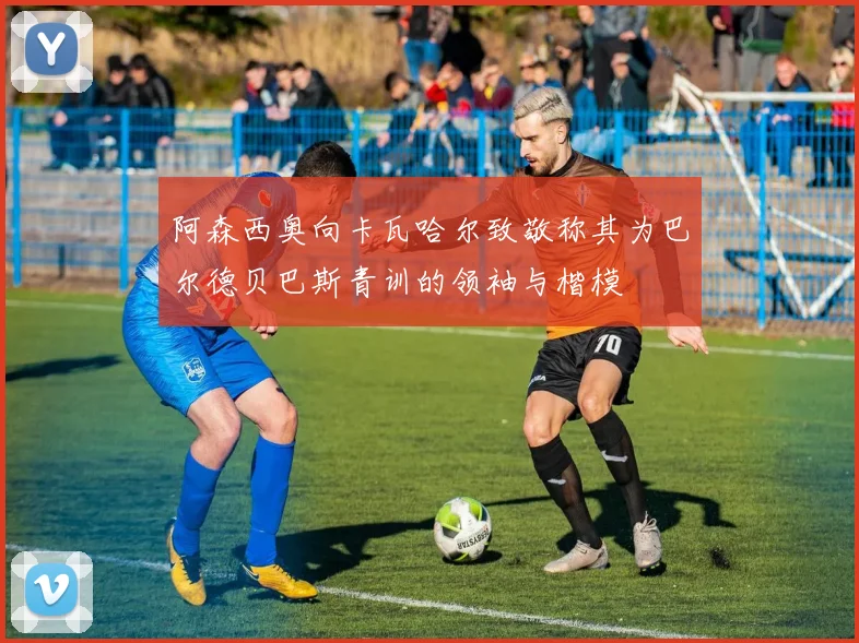 阿森西奥向卡瓦哈尔致敬称其为巴尔德贝巴斯青训的领袖与楷模