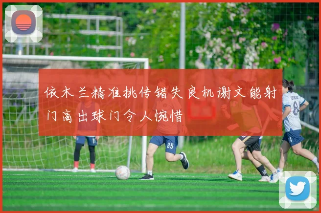 依木兰精准挑传错失良机谢文能射门高出球门令人惋惜