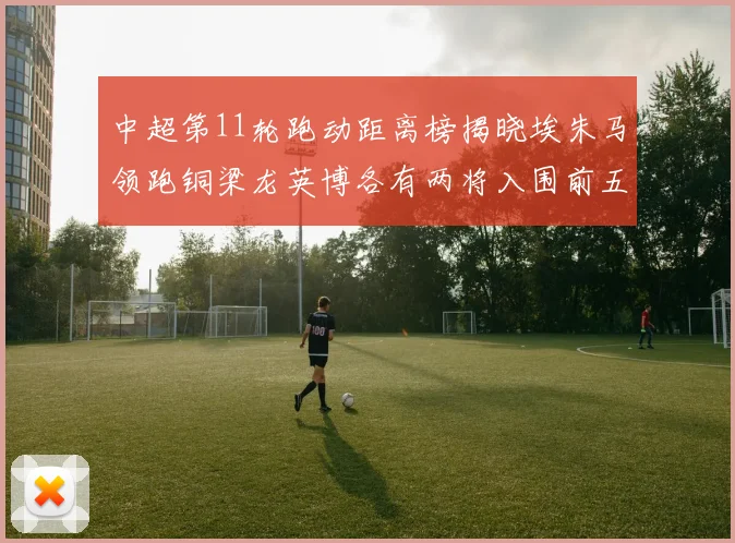 中超第11轮跑动距离榜揭晓埃朱马领跑铜梁龙英博各有两将入围前五