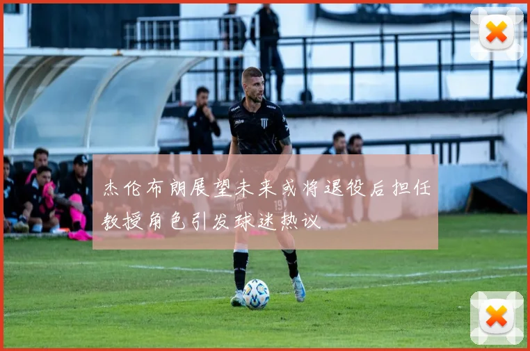 杰伦布朗展望未来或将退役后担任教授角色引发球迷热议