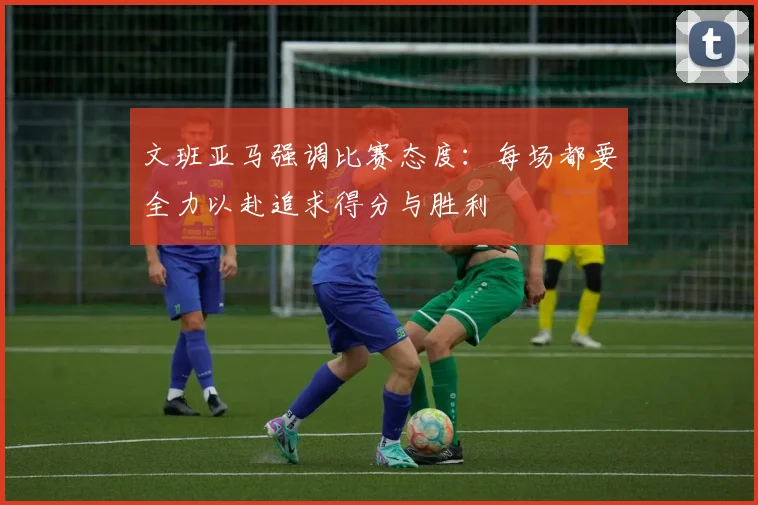 文班亚马强调比赛态度：每场都要全力以赴追求得分与胜利