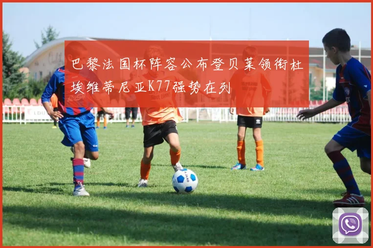 巴黎法国杯阵容公布登贝莱领衔杜埃维蒂尼亚K77强势在列