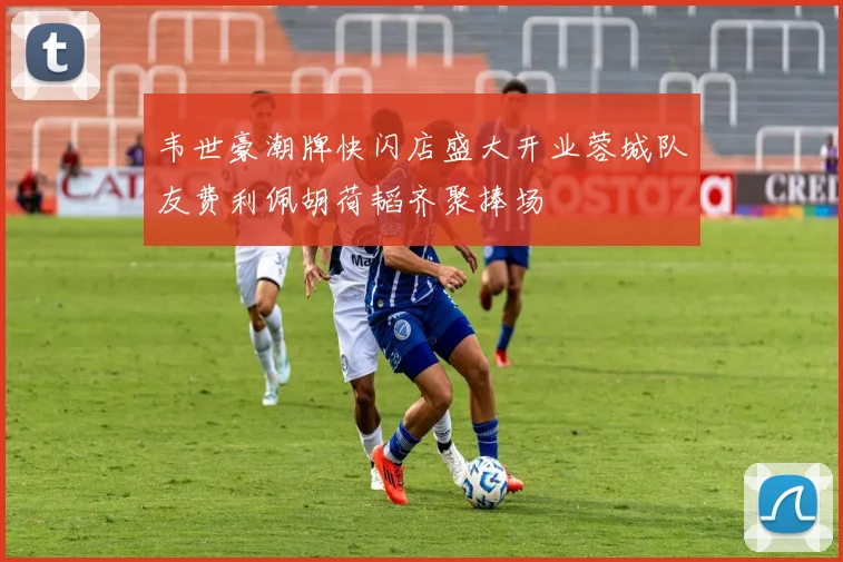 韦世豪潮牌快闪店盛大开业蓉城队友费利佩胡荷韬齐聚捧场