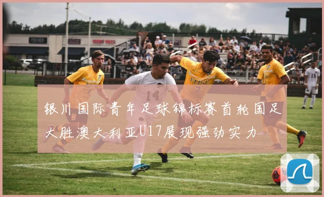 银川国际青年足球锦标赛首轮国足大胜澳大利亚U17展现强劲实力