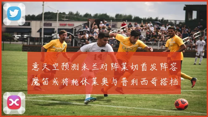 意天空预测米兰对阵莱切首发阵容魔笛或将轮休莱奥与普利西奇搭档出战
