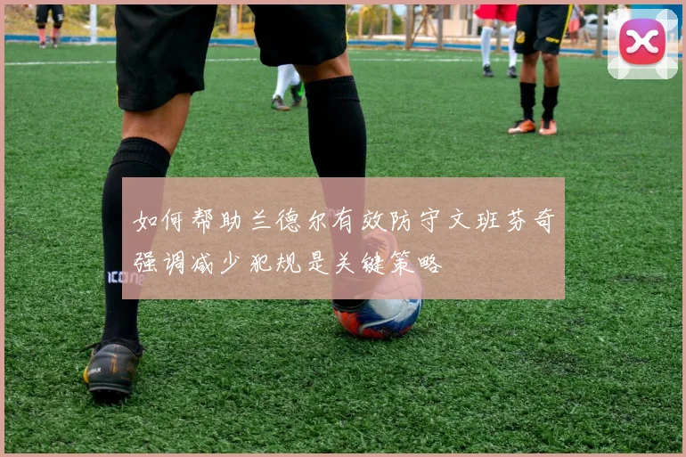 如何帮助兰德尔有效防守文班芬奇强调减少犯规是关键策略