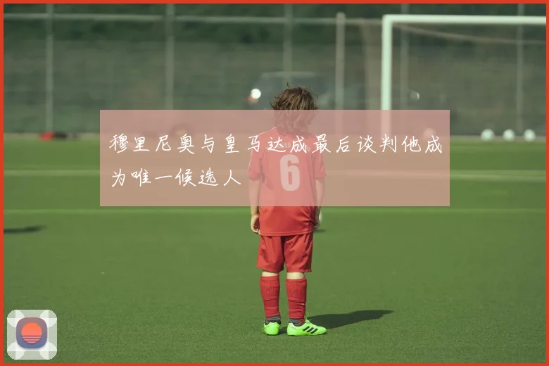 穆里尼奥与皇马达成最后谈判他成为唯一候选人