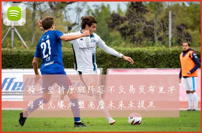 骑士坚持原班阵容不交易莫布里字母哥无缘加盟老詹未来未提及