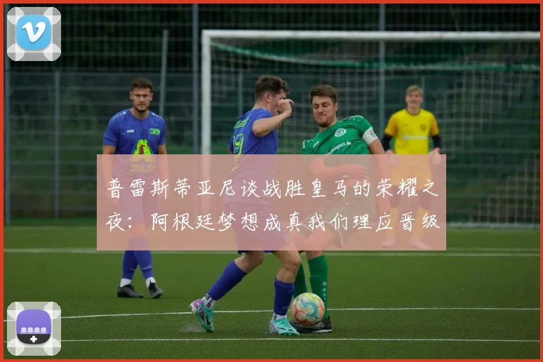 普雷斯蒂亚尼谈战胜皇马的荣耀之夜：阿根廷梦想成真我们理应晋级