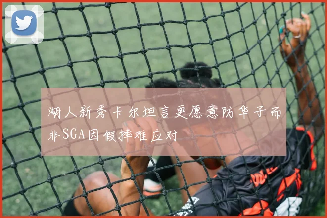 湖人新秀卡尔坦言更愿意防华子而非SGA因假摔难应对